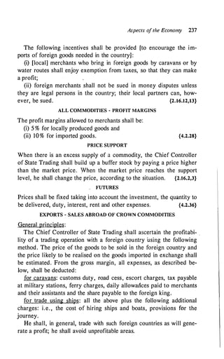 Aspects o
f the Economy 237
The following incentives shall be provided [to encourage the im­
ports of foreign goods needed in the country] :
(i) [local] merchants who bring in foreign goods by caravans or by
water routes shall enjoy exemption from taxes, so that they can make
a profit;
(ii) foreign merchants shall not be sued in money disputes unless
they are legal persons in the country; their local partners can, how­
ever, be sued. {2.16.12,13}
ALL COMMODITIES - PROFIT MARGINS
The profit margins allowed to merchants shall be:
(i) 5 % for locally produced goods and
(ii) 10% for imported goods.
PRICE SUPPORT
{4.2.28}
When there is an excess supply of a commodity, the Chief Controller
of State Trading shall build up a buffer stock by paying a price higher
than the market price. When the market price reaches the support
level, he shall change the price, according to the situation. {2.16.2,3}
. FUTURES
Prices shall be fixed taking into account the investment, the quantity to
be delivered, duty, interest, rent and other expenses. {4.2.36}
EXPORTS - SALES ABROAD OF CROWN COMMODITIES
General principles:
The Chief Controller of State Trading shall ascertain the profitabi- .
lity of a trading operation with a foreign country ·using the following
method . The price of the goods to be sold in the foreign country and
the price likely to be realised on the goods imported in exchange shall
be estimated. From the gross margin, all expenses, as described be­
low, shall be deducted:
for caravans: customs duty, road cess, escort charges, tax payable
at military stations, ferry charges, daily allowances paid to merchants
and their assistants and the share payable to the foreign king.
for trade using ships: all the above plus the following additional
charges: i.e. , the cost of hiring ships and boats, provisions for the
journey.
He shall, in general, trade with such foreign countries as will gene­
rate a profit; he shall avoid unprofitable areas.
 