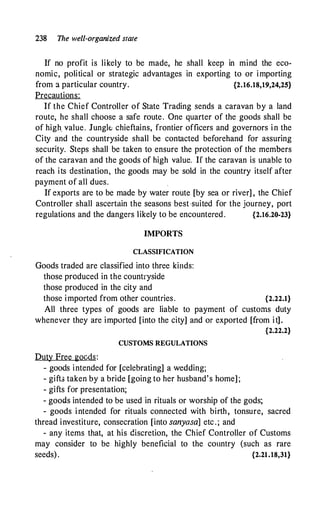 238 The well-organized state
If no profit is likely to be made, he shall keep in mind the eco­
nomic, political or strategic advantages in exporting to or importing
from a particular country. {2.16.18,19,24,25}
Precautions:
If the Chief Controller of State Trading sends a caravan by a land
route, he shall choose a safe route. One quarter of the goods shall be
of high value. Jungk chieftains, frontier officers and governors in the
City and the countryside shall be contacted beforehand for assuring
security. Steps shall be taken to ensure the protection of the members
of the caravan and the goods of high value. If the caravan is unable to
reach its destination, the goods may be sold in the country itself after
payment of all dues.
If exports are to be made by water route [by sea or river] , the Chief
Controller shall ascertain the seasons best ·suited for the journey, port
regulations and the dangers likely to be encountered. {2.16.20-23}
IMPORTS
CLASSIFICATION
Goods traded are classified into three kinds:
those produced in the countryside
those produced in the city and
those imported from other countries. {2.22.1}
All three types of goods are liable to payment of customs duty
whenever they are imported [into the city] and or exported [from it].
{2.22.2}
CUSTOMS REGULATIONS
Duty Free gocds:
- goods intended for [celebrating] a wedding;
- gift> taken by a bride [going to her husband's home] ;
- gifts for presentation;
- goods intended to be used in rituals or worship of the gods;
- goods i ntended for rituals connected with birth, tonsure, sacred
thread investiture, consecration [into sanyasa] etc . ; and
- any items that, at his discretion, the Chief Controller of Customs
may consider to be highly beneficial to the country (such as rare
seeds) . {2.21.18,31}
 