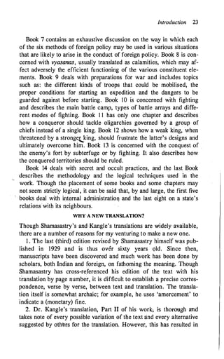 Introduction 23
Book 7 contains an exhaustive discussion on the way in which each
of the six methods of foreign policy may be used in various situations
that are likely to arise in the conduct of foreign policy. Book 8 is con­
cerned with vyasanas, usually translated as calamities, which may af­
fect adversely the efficient functioning of the various constituent ele­
ments. Book 9 deals with preparations for war and includes topics
such as: the different kinds of troops that could be mobilised, the
pro�er conditions for starting an expedition and the dangers to be
guarded against before starting. Book IO is concerned with fighting
and describes the main battle camp, types of battle arrays and diffe­
rent modes of fighting. Book 1 1 has only one chapter and describes
how a conqueror should tackle oligarchies governed by a group of
chiefs instead of a single king. Book 12 shows how a weak king, when
threatened by a stronger king, should frustrate the latter's designs and
-
ultimately overcome him. Book 13 is concerned with the conquest of
the enemy's fort by subterfuge or by fighting. It also describes how
the conquered territories should be ruled.
Book 14 deals with secret and occult practices, and the last Book
describes .the methodology and the logical techniques used in the
work. Th'ough the placement of some books and some chapters may
not seem strictly logical, it can be said that, by and large, the first five
books deal with internal administration and the last eight on a state's
relations with its neighbours.
WHY A N EW TRAN SLATION?
Though Shamasastry's and Kangle's translations are widely available,
there are a number of reasons for my venturing to make a new one.
1 . The last (third) edition revised by Shamasastry himself was pub­
lished in 1929 and is thus over sixty years old. Since then,
manuscripts have been discovered and much work has been done by
scholars, both Indian and foreign, on fathoming the meaning. Though
Shamasastry has cross-referenced his edition of the text with his
translation by page number, it is difficult to establish a precise corres­
pondence, verse by verse, between text and translation. The transla­
tion itself is somewhat archaic; for example, he uses 'amercement' to
indicate a (monetary) fine.
2. Dr. Kangle's ·translation, Part II of his work, is thorough and
takes note of every possible variation of the text and every alternative
suggested by others for the translation. However, this has resulted in
 