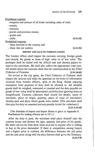 Prohibited exports:
Aspects o
f the Economy 239
- weapons and armour of all kinds including coats of mail;
- metals;
- chariots;
- jewels and precious stones;
- grains and
- cattle. {2.21.22}
Prohibited imports:
- those harmful to the country and
- those that are useless. {2.21.31}
IMPORT AND SALE OF FOREIGN GOODS
The frontier officer shall inspect the caravans carrying foreign goods
and classify the goods as those of high value or of low value. The
packages shall be sealed with the official seal and identity papers is­
sued to the merchants. He shall also collect the appropriate road cess.
All details about the caravans shall then be communicated to .the Chief
Collector of Customs. {2.21.24,26}
On arrival at the city gates, the Chief Collector of Customs shall
inspect the caravan and make his appraisal on the basis of information
received from frontier officers, spies or the King'. Goods enjoying
exemption from payment of duty shall be allowed in. All dutiable
goods shall be weighed, measured or counted and the duty payable on
goods of low value shall be determined carefully [not ignoring them as
insignificant] . Customs collectors shall record the details: name of
merchant, place of origin, quantity, place of issue of merchant's
identity pass and place where goods were sealed . [The merchant shall
then pay the duty as assessed and any penalty levied for violations.]
{2.21 .2,15,16}
[The Schedule of Import and Export Duties is given in Appendix 9.
Punishments for trading offences are in VII.v.]
After the duty is paid, the merchant shall place himself near the
customs house and declare the type, quantity and price of his goods.
He shall call out for bids three times and sell to anyone who is willing
to buy at the price demanded. If there is competition among buyers
and a higher price is realised, the difference between the call price
and the sale price along with the duty thereon shall go to the Treasury.
{2.21.7-9}
 