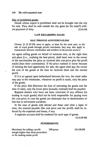 240 The well-organized state
Sale of prohibited goods:
Goods whose export is prohibited shall not be brought into the city
for sale. They shall be sold outside the city gates [to the state?] with­
out payment of duty. {2.21.23}
LAW REGARDING SALES
SALE THROUGH AGENTS/RETAILERS
[Verses {3 . 12.25-30} seem to apply, at least for the most part, to the
sale of royal goods through private merchants; they may also apply to
transactions between wholesalers and retailers in the private sector.]
An agent selling goods on behalf of someone else, at the right time .
and place [i.e. , realising the best price], shall hand over to the owner
of the merchandise the price as received (the cost price plus the profit
made) [less their commission]. If the price realised is lower because
of missing the best opportunity for sale, the agent shall pay the owner
the cost of the goods at the time he received them and the normal
profit.
If it is so agreed upon beforehand between the two, the retail seller .
may pay to the wholesaler, whenever no profit is made, only the price
of the goods.
If the price falls [between the time of entrusting the goods and the
time of sale], only the lower price [actually realised] shall be payable.
Reputed dealers who have not been convicted of any offence [in
trading in royal goods] shall not be held responsible for paying even
the cost price in case the goods are destroyed due to deterioration or
lost due to unforeseen accidents.
In the case of goods sold abroad and those sold after a lapse of
time, the amount payable (the cost price and the profit) shall be re­
duced by the expenses and losses, if any.
A separate account shall be rendered for each type of goods.
{3.12.25-30}
PUNISHMENTS
·Merchants for adding a profit 200 panas
margin higher than those prescribed
or for making undue profit
{4.2.28,29}
 