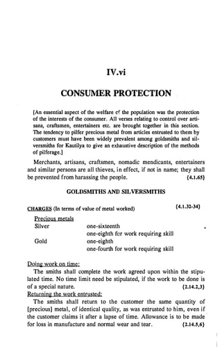 IV.vi
CONSUMER PROTECTION
[An essential aspect of the welfare cf the population was the protection
of the interests of the consumer. All verses relating to control over arti­
sans, craftsmen, entertainers etc. are brought together in this section.
The tendency to pilfer precious metal from articles entrusted to them by
customers must have been widely prevalent among goldsmiths and sil­
versmiths for Kautilya to give an exhaustive description of the methods
of pilferage.]
Merchants, artisans, craftsmen, nomadic mendicants, entertainers
and similar persons are all thieves, in effect, if not in name; they shall
be prevented from harassing the people. {4.1.65}
GOLDSMITHS AND SILVERSMITHS
CHARGES (In terms of value of metal worked)
Precious metals
Silver
Gold
Doing work on time:
one-sixteenth
one-eighth for work requiring skill
one-eighth
one-fourth for work requiring skill
{4.1.32-34}
The smiths shall complete the work agreed upon within the stipu­
lated time. No time limit need be stipulated, if the work to be done is
of a special nature. {2.14.2,3}
Returning the work entrusted:
The smiths shall return to the customer the same quantity of
[precious] metal, of identical quality, as was entrusted to him, even if
the customer claims it after a lapse of time. Allowance is to be made -
for loss in manufacture and normal wear and tear. {2.14.5,6}
 