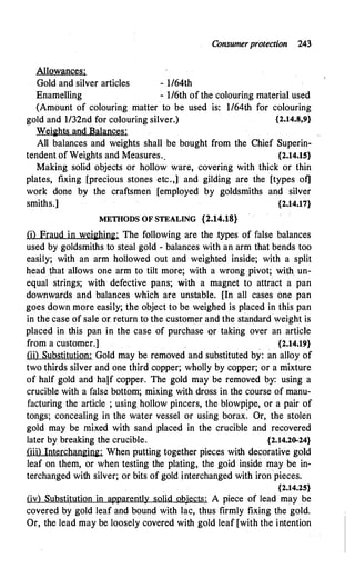 Consumerprotection 243
Allowances:
Gold and silver articles - l/64th
Enamelling - 1/6th of the colouring material used
(Amount of colouring matter to be used is: l/64th for colouring
gold and 1/32nd for colouring silver.) {2.14.8,9}
Weights and Balances:
All balances and weights shall be bought from the Chief Superin-
tendent of Weights and Measures.. {2.14.15}
Making solid objects or hollow ware, covering with thick or thin
plates, fixing [precious stones etc.,] and gilding are the [types of]
work done by the craftsmen [employed by goldsmiths and silver
smiths.] {2.14.17}
METHODS OF STEALING {2.14.18}
(i) Fraud in weighing: The following are the .types of false balances
used by goldsmiths to steal gold - balances with an arm that bends too
easily; with an arm hollowed out and weighted inside; with a split
head that allows one arm to tilt more; with a wrong pivot; with un­
equal strings; with defective pans; with a magnet to attract a pan
downwards and balances which are unstable. [In all cases one pan
goes down more easily; the object to be weighed is placed in this pan
in the case of sale or return to the customer and the standard weight is
placed in this pan in the case of purchase or taking over an article
from a customer.] {2.14.19}
(ii) Substitution: . Gold may be removed and substituted by: an alloy of
two thirds silver and one third copper; wholly by copper; or a mixture
of half gold and half copper.. The gold may be removed by: using a
crucible with a false bottom; mixing with dross in the course of manu­
facturing the article ; using hollow pincers, the blowpipe, or a pair of
tongs; concealing in the water vessel or using borax: Or, the stolen
gold may be mixed with sand placed in the crucible and .recovered
later by breaking the crucible. {2.14.20-24}
(iii) Interchanging: When putting together pieces with decorative gold
leaf on them, or when testing the plating, the goid inside may be in­
terchanged with silver; or bits of gold interchanged with iron pieces.
{2.14.25}
(iv) Substitution in appareritly solid objects: A piece of lead may be
covered by gold leaf and bound with lac, thus firmly fixing the gold.
Or, the lead may be loosely covered with gold leaf [with the intention
 