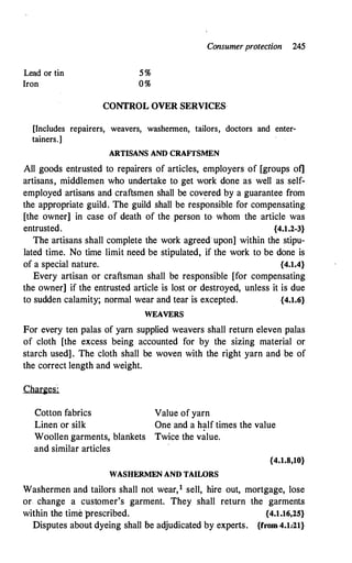 Consumer protection 245
Lead or tin
Iron
5%
0%
CONTROL OVER SERVICES
[Includes repairers, weavers, washermen, tailors, doctors and enter­
tainers.]
ARTISANS AND CRAFfSMEN
All goods entrusted to repairers of articles, employers of [groups of]
artisans, middlemen who undertake to get work done as well as self­
employed artisans and craftsmen shall be covered by a guarantee from
the appropriate guild. The guild shall be responsible for compensating
[the owner] in case of death of the .person to whom the article was
entrusted. {4.1.2-3}
The artisans shall complete the work agreed·upon] within the stipu­
lated time. No time limit need be stipulated, if the work to be done is
of a special nature. {4.1.4}
Every artisan or craftsman shall be responsible [for compensating
the owner] if the entrusted article is lost or destroyed, unless it is due
to sudden calamity; normal wear and tear is excepted. {4.1.6}
WEAVERS
For every ten palas of yarn supplied weavers shall return eleven palas
of cloth [the excess being accounted for by the sizing material or
starch used] . The cloth shall be woven with the right yarn and be of
the correct length and weight.
Cotton fabrics Value of yarn
Linen or silk One and a half times the value
Woollen garments, blankets Twice the value.
and similar articles
WASHERMEN AND TAIWRS
{4.1.8,10}
Washermen and tailors shall not wear,1 sell, hire out, mortgage, lose
or change a customer's garment. They shall return the garments
within the time 'prescribed. {4.1.16,25}
Disputes about dyeing shall be adjudicated by experts. {from4.1.21}
 