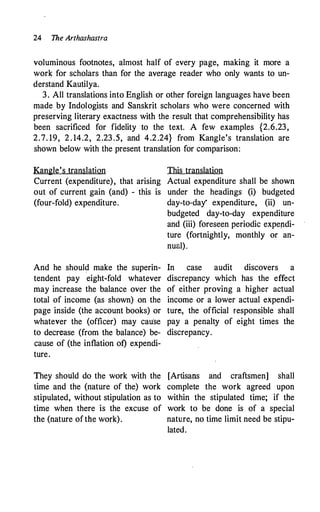 24 The Arthashastra
voluminous footnotes, almost half of every page, making it more a
work for scholars than for the average reader who only wants to un­
derstand Kautilya.
3. All translations into English or other foreign languages have been
made .by Indologists and Sanskrit scholars who were concerned with
preserving literary exactness with the result that comprehensibility has
been sacrificed for fidelity to the text. A few examples {2.6.23,
2.7. 19, 2 . 14.2, 2.23 .5, and 4.2.24} from Kangle's translation are
shown below with the present translation for comparison:
Kangle's translation
Current (expenditure), that arising
out of current gain (and) - this is
(four-fold) expenditure.
And he should make the superin­
tendent pay eight-fold whatever
may increase the balance over the
total of income (as shown) on the
page inside (the account books) or
whatever the (officer) may cau·se
to decrease (from the balance) be­
cause of (the inflation ot) expendi­
ture.
They should do the work with the
time and the (nature of the) work
stipulated, without stipulation as to
time when there is the excuse of
the (nature ofthe work).
This translation
Actual expenditure shall be shown
under the headings (i) budgeted
day-to-day' expenditure, (ii) un­
budgeted day-to-day expenditure
and (iii) foreseen periodic expepdi­
ture (fortnightly, monthly or an­
nual).
In case audit discovers a
discrepancy which has the effect
of either proving a higher actual
income or a lower actual expendi­
ture, the official responsible shall
pay a penalty of eight times the
discrepancy.
[Artisans and craftsmen] shall
complete the work agreed upon
within the stipulated time; if the
work to be done is of a special
nature, no time limit need be stipu­
lated.
 