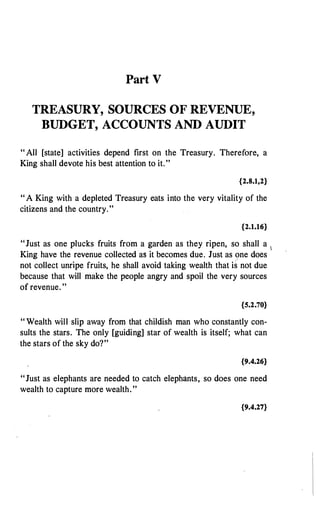 Part V
TREASURY, SOURCES OF REVENUE,
BUDGET, ACCOUNTS AND AUDIT
" All [state] activities depend first on the Treasury. Therefore, a
King shall devote his best attention to it."
{2.8.1,2}
" A King with a depleted Treasury eats into the very vitality of the
citizens and the country."
{2.1.16}
"Just as one plucks fruits from a garden as they ripen, so shall a 1
King have the revenue collected as it becomes due. Just as one does
not collect unripe fruits, he shall avoid taking wealth that i� not due
because that will make the people angry and spoil the very sources
of revenue. "
{5.2.70}
" Wealth will slip away from that childish man who constantly con­
sults the stars. The only [guiding] star of wealth is itself; what can
the stars of the sky do?"
{9.4.26}
"Just as elephants are needed to catch elephants, so does one need
wealth to capture more wealth."
{9.4.27}
 