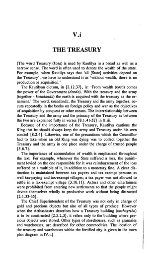 V.i
THE TREASURY
[The word Treasury (kosa) is used by Kautilya in a broad as well as a
narrow sense. The word is often used to denote the wealth of the state.
For example, when Kautilya says that 'all [State] activities depend on
the Treasury', we have to understand it as 'without wealth, there is no
production or acquisition.'
The Kautilyan dictum, in {2. 12.37}, is: 'From wealth (kosa) comes
the power of the Government (danda). With the treasury and the army
(together - kosadanda) the earth is acquired with the treasury as the or­
nament. ' The word, kosadanda, the Treasury and the army together, oc­
curs repeatedly in the books on foreign policy and war as the objectives
of acquisition by conquest or other means. The interrelationship between
the Treasury and the army and the primacy of the Treasury as between
the two are explained fully in verses {8. 1 .41-52} in II.iii.
Because of the importance of the Treasury, Kautilya cautions the
King that he should always keep the army and Treasury under his own
control {8.2.4}. Likewise, one of the precautions which the Councillor
had to take when an old King was dying was to collect together the
Treasury and the army in one place under the charge of trusted people
{5.6.7}.
The.importance of accumulation of wealth is emphasized throughout
the text. For example, whenever the State suffered a loss, the punish­
ment levied on the one responsible for it was reimbursement of the loss
suffered or a multiple of it, in addition to a monetary fine. A clear dis­
tinction is maintained between tax payers and tax-exempt persons as
well tax-paying and tax-exempt villages; a tax payer was not allowed to
settle in a tax-exempt village {3. 10. 1 1} . Actors and other entertainers
were prohibited from entering new settlements so that the people might
devote themselves wholly to productive work without being distracted
{2. 1.33-35}.
The Chief Superintendent of the Treasury was not only in charge of
gold and precious objects but also of all types of produce. However
when the Arthashastra describes how a Treasury building (koshagriha)
is to be constructed {2.5.2,3}, it refers only to the building where pre­
cious objects were stored. Other types of storehouses, such as granaries
and warehouses, are described for other commodities. The location of
the treasury and warehouses within the fortified city is given in the town
plan diagram in IV.i.]
 