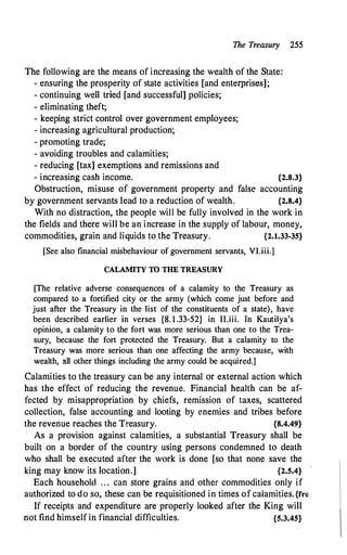 The Treasury 255
The following are the means of increasing the wealth of the State:
- ensuring the prosperity of state activities [and enterprises];
- continuing well tried [and successful] policies;
- eliminating theft;
·
- keeping strict control over government employees;
- increasing agricultural production;
- promoting trade;
- avoiding troubles and calamities;
- reducing [tax] exemptions and remissions and
- increasing cash income. {2.8.3}
Obstruction, misuse of government property and false accounting
by government servants lead to a reduction of wealth. {2.8.4}
With no distraction, the people will be fully involved in the work in
the fields and there will be an increase in the supply of labour, money,
commodities, grain and liquids tothe Treasury. {2.1.33-35}
[See also financial misbehaviour of government servants, VI.iii.]
CALAMITY TO THE TREASURY
[The relative adverse consequences of a calamity to the Treasury as
compared to a fortified city or the army (which come just before and
just after the Treasury in the list of the constituents of a state), have
been described earlier in verses {8. 1 .33-52} in II.iii. Jn Kautilya's
opinion, a calamity to the fort was more serious than one to the Trea­
sury, because the fort protected the Treasury. But a calamity to the
Treasury was more serious than one affecting the army because, with
wealth, all other things including the army could be acquired.]
Calamities to the treasury can be any internal or external action which
has the effect of reducing the revenue. Financial health can be af­
fected by misappropriation by chiefs, remission of taxes, scattered
collection, false accounting and looting by enemies and tribes before
the revenue reaches the Treasury. {8.4.49}
As a provision against calamities, a substantial Treasury shall be
built on a border of the country using persons condemned to death
who shall be executed after the work is done [so that none save the
king may know its location.] {2.5.4}
Each household . . . can store grains and other commodities only if
authorized to do so; these can be requisitioned in times of calamities.{rro
If receipts and expenditure are properly looked after the King will
not find himself in financial difficulties. {5.3.45}
 