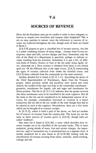 V.ii
SOURCES OF REVENUE
[How did the Kautilyan state get its wealth in order to have adequate re­
sources to acquire new territories and conquer other kingdoms? This is
not an easy question to answer since the references to sources of re­
venue are scattered throughout the text, though most of them are found
in Book 2.
{2.6.2-9} purport to give a classified list of income sources, but this
is a rather confusing mixture of many tnings - revenue from Crown en-.
terprises, taxes and tolls, service charges and fines. Sometimes only the
title of the Head of a Department is specified, perhaps to indicate re­
venue resulting from his activities. Sometimes it is just a list: of diffe­
rent kinds of forests, nowers or fruit or the list under mines (gold, sil­
ver, diamonds etc.). How revenue is obtained from these is not clearly .
spelt out. Of the different lists in the eight verses, {2.6.2} enumerating
the types of revenue coller:tcd from within the fortified towns, and
{2.6.3} those collected from the countryside arc the most extensive.
Another detailed 1ist is found in {2. 1 5. 1- 1 1 } . describing the dutics of
the Chief Superintendent of Wan!houses. Apart from the Treasury
proper, where precious metals and jewellery were stored and coins
minted, the wealth of the state was kept in the commodity warehouses -
granaries, storehouses for liquids, salt and sugar and warehouses for
forest produce. The 1ist in {2. 15. 1-1 1 } indicates how the goods received
into these warehouses were to be classified in the stock registers. Not all
the items in this list can be considered lo be indcpcmlcnt sources of re­
venue; for example, commodities borrowed or received in a barter
transaction did not add to the net wealth of the stale though they had lo
be entered as such in the registers. Nevertheless, there are a few items
which can be thought of as revenue receipts.
In {2. 15.3}, which is itsel f a part of' the above, we find yet another
list of sources of revenue from the country-side. The items arc not the
same as those sources of revenue given in {2.6.3} , though both are
called 'rashtram' .
One more l ist is found in {2.6. 10}, a verse which describes how re­
venue receipts are to be classified in the accounts books. This is more
analytical, giving details of laxes, fees and service charges. An impor­
tant tax, vyaji or transaction tax, is mentioned here as a separate item. A
similar analytical list is also found in {2. 1 2.35,36} d�aling with the
classification of·revenue accruing from mines. minerals, metal-working,
coinage and salt.
 