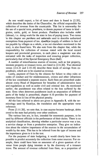 Sources o
fRevenue 257
As one would expect, a list of taxes and dues is found in {2.35}, ·
which describes the duties of the Chancellor, the official responsible for
collection of revenue from the countryside. This list is noteworthy for
the use of a special term, pratikara, to denote payment of taxes in kind -
grains, cattle, gold, or forest produce. Pratikara also includes vishti
(labour), i.e. doing work for the state in lieu of paying taxes. Two terms
"in this chapter are parihara and aakarada used to describe authorized
exemptions frofll payment of tax. Ayudhiya (supply of soldiers in lieu of
tax payable by villages as a whole, a tax not elsewhere mentioned in the
text), is also found here. We also note from this chapter that, while the
responsibility for collection of revenue rested with the local record
keepers and provincial governors, in each place a magistrate was also
entrusted with the tasks of inspection and ensuring proper collection,
particularly that of the Special Emergency Dues (bali).
A number of miscellaneous sources of income, such as lost property,
intestate property or treasure trove, are listed in {2.6.20} . Two identical
verses {2.6.21 and 2. 15. 10} describe three kinds of savings from ex­
penditure, which are to be counted as revenue.
Lastly, payment of fines by the citizens for failure to obey rules or
codes of conduct and for misdemeanours, crimes and other infractions
of the law constituted a separate source. Such fines are prescribed uncjer
almost every Head of Department for breaches of administrative laws
and regulations as well as under civil and criminal law. As mentioned -
earlier, the punishment was often related to the loss suffered by the
state. Even when deterrent punishment (such as amputation of different
parts of the body) is prescribed, chapter 4. 10 provides for payment of
monetary fines in l ieu of the physical penalty.
All the l ists referred to above are given in Appendix 8, with the ter­
minology used by Kautilya, the translation and the appropriate verse
reference.
From {3. 1 1 .20}, we note that, in case anyone became bankrupt, debts
owed to the state had priority over other creditors.
The various lists are, in fact, intended for mnemonic purposes, to be
used by different officials in the performance of their duties. There is no
analytical classification, showing whether a particular source was a tax,
a service charge or from a productive enterprise. They give no indica­
tion about the relative importance of the sources in the accumulation of
wealth by the state. This has to be inferred from the type of income and
the importance given to it in the text.
For the purposes of state budgeting, it would clearly have been im­
possible to predict accurately the collection from some sources. For ex­
ample, there could have been no assurance of a given quantum of re­
venue from people dying intestate or by the discovery of a treasure
trove. The amount of revenue collected from fines, as a proportion of
 
