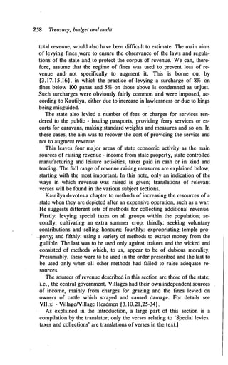 258 Treasury, budget and audit
total revenue, would also have been difficult to estimate. The main aims
of levying fines ,were to ensure the observance of the laws and regula­
tions of the state and to protect the corpus of revenue. We can, there­
fore, assume that the regime of fines was used to prevent loss of re­
venue and not specifically to augment it. This is borne out by
{3. 17. 15,16}, in which the practice of levying a surcharge of 8% on
fines below 100 panas and 5% on those above is condemned as unjust.
Such surcharges were obviously fairly common and were imposed, ac­
cording to Kautilya, either due to increase in lawlessness or due to kings
being misguided.
The state also levied a number of fees or charges for services ren­
dered to the public - issuing passports, providing ferry services or es­
corts for caravans, making standard weights and measures and so on. In
these cases, the aimwas to recover the cost of providing the service and
not to augment revenue.
This leaves four major areas of state economic activity as the main
sources of raising revenue - income from state property, state controlled
manufacturing and leisure activities, taxes paid in cash or in kind and
trading. The full range of revenue raising measures are explained below,
starting with the most important. In this· note, only an indication of the
ways in which_ revenue was raised is given; translations of relevant
verses will be found in the various subject sections.
Kautilya devotes a chapter to methods of increasing the resources of a
state when they are depleted after an expensive operation, such as a war.
He suggests different sets of methods for collecting additional revenue.
Firstly: levying special taxes on all groups within the population; se­
condly: cultivating an extra summer crop; thirdly: seeking voluntary
contributions and selling honours; fourthly: expropriating temple pro-
--IJerty; and fifthly: using a variety of methods to extract money from the
gullible. The last was to be used only against traitors and the wicked and
consisted of methods which, to us, appear to be of dubious morality.
Presumably, these were to be used in the order prescribed and the last to
be used only when ·all other methods had failed to raise adequate re­
sources.
The sources of revenue described in this section are those of the state;
i.e. , the central government. Villages had their own independent sources
of income, mainly from charges for grazing and the fines levied on
owners of cattle which strayed and caused damage. For details see
VII.xi - Village/Village Headmen {3. 10.21 ,25-34} .
As explained in the Introduction, a large part of this section is a
compilation by the translator; only the verses relating to 'Special levies.
taxes and collections' are translations of verses in the text.]
 