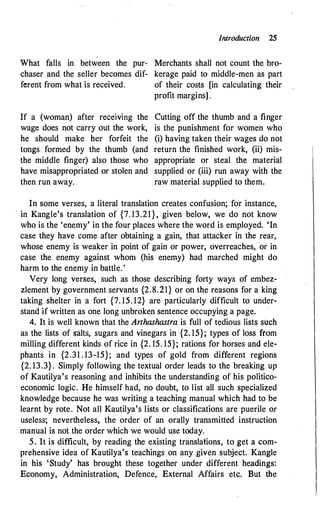 Introduction 25
,
What falls in between the pur- Merchants shall not count the bro-
chaser and the seller becomes dif- kerage paid to middle-men as part
ferent from what is received. of their costs [in calculating their
If a (woman) after rece1vmg the
wage does not carry out the work,
he should make her forfeit the
tongs formed by the thumb (and
the middle finger) also those who
have misappropriated or stolen and
then run away.
profit margins] .
Cutting off the thumb and a finger
is the punishment for women who
(i) having taken their wages do not
return the finished work, (ii) mis­
appropriate or steal the material
supplied or (iii) run away with the
raw material supplied to them.
In some verses, a literal translation creates confusion; for instance,
·in Kangle's translation of {7. 13.21}, given below, we do not know
who is the 'enemy' in the four places where the word is employed. 'In
case they have come after obtaining a gain, that attacker in the rear,
whose enemy is weaker in point of gain or power, overreaches, or in
case the enemy against whom (his enemy) had marched might do
harm to the enemy in battle. '
Very long verses, such as those describing forty ways of embez­
zlement by government servants {2.8.21} or on the reasons for a king
taking shelter in a fort {7. 15. 12} are particularly difficult to under­
stand if written as one long unbroken sentence occupying a page.
4. It is well known that the Arthashastra is full of tedious lists such
as the lists of salts, sugars and vinegars in {2. 15}; types of loss from
milling different kinds of rice in {2. 15. 15}; rations for horses and ele­
phants in {2.31 . 13-15}; and types of gold from different regions
{2. 13.3} . Simply following the textual order leads to the breaking up
of Kautilya's reasoning and inhibits the understanding of his politico­
economic logic. He himself had, no doubt, to list all such specialized
knowledge because he was writing a teaching manual which had to be
learnt by rote. Not all Kautilya's lists or classifications are puerile or
useless; nevertheless, the order of an orally transmitted instruction
manual is not the order which we would use today.
5. It is difficult, by reading the existing translations, to get a com­
prehensive idea of Kautilya's teachings on any given subject. Kangle
in his 'Study' has brought these together under different headings:
Economy, Administration, Defence, External Affairs etc. But the
 