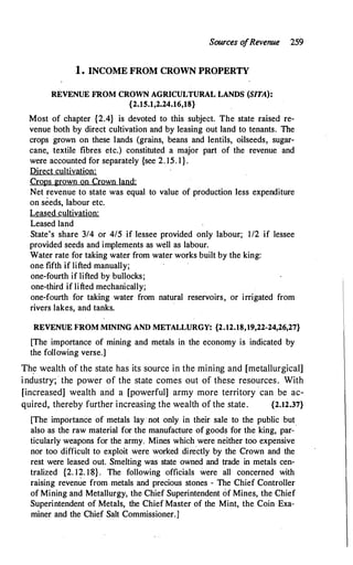 Sources o
fRevenue 259
1 . INCOME FROM CROWN PROPERTY
REVENUE FROM CROWN AGRICULTURAL LANDS (SITA):
{2.15.1,2.24.16,18}
Most of chapter {2.4} is devoted to this subject. The state raised re­
venue both by direct cultivation and by leasing out land to tenants. The
crops grown on these lands (grains, beans and lentils, oilseeds, sugar­
cane, textile fibres etc.) constituted a major part of the revenue and
were accounted for separately {see 2. 15. l } .
Direct cultivation:
Crops grown on Crown land:
Net revenue to state was equal to value of production less expenditure
on seeds, labour etc.
Leased cultivation:
Leased land
State's share 3/4 or 4/5 if lessee provided only labour; 1/2 if lessee
provided seeds and implements as well as labour.
Water rate for taking water from water works built by the king:
one fifth if lifted manually;
one-fourth if lifted by bullocks;
one-third if lifted mechanically;
one-fourth for taking water from natural reservoirs, or irrigated from
rivers lakes, and tanks.
·
REVENUE FROM MINING AND METALLURGY: {2.12.18,19,22-24,26,27}
[The importance of mining and metals in the economy is indicated by
the following verse.]
Th� wealth of the state has its source in the mining and [metallurgical]
industry; · the power of the state comes out of these resources. With
[increased] wealth and a [powerful] army more territory can be ac­
quired, thereby further increasing the wealth of the state. {2.12.37}
[The importance of metals lay ·not only in their sale to the public but
also as the raw material for the manufacture of goods for the king, par-·
ticularly weapons for the army. Mines which were neither too expensive
nor too difficult to exploit were worked dire.ctly by the Crown and the
rest were leased out. Smelting was state owned and trade in metals cen­
tralized {2. 12. 18} . The following officials were all concerned with
raising revenue from metals and precious stones - The Chief Controller
of Mining and Metallurgy, the Chief Superintendent of Mines, the Chief
Superintendent of Metals, the Chief Master of the Mint, the Coin Exa­
miner and the Chief Salt Commissioner.]
 