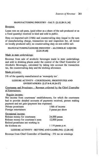 Sources o
fRevenue 261
MANUFACTURING INDUSTRY - SALT: {2.12.28-31,34}
Revenue:
Lease rent on salt pans, (paid either as a share of the salt produced or as
a fixed quantity) received in kind and sold to public.
Duty on imported salt (1/6th) and countervailing duty (equal to the sum
of manufacturing charge, transaction tax and inspection fee, all levied
on locally produced salt); no countervailing duty on non-edible salt.
MANUFACTURING/LEISURE INDUSTRY - ALCOHOLIC LIQUOR:
{2.25.39,40}
Made in state undertakings:
Revenue from sale of alcoholic beverages made in state undertakings
and sold in drinking places under the control of the Chief Controller of
Alcoholic Beverages, calculated by taking into account the transaction
tax, the countervailing duty and the sticking allowance.
Made privately:
5 % of the quantity manufactured as 'monopoly tax' .
LEISURE ACTIVITY - COURTESANS, PROSTITUTES AND
ENTERTAINERS: {2.27.6-8,10,24-27}
Courtesans and Prostitutes: - Revenue collected by the Chief Controller
of Entertainers:
Regular income:
Net income from courtesans' establishments, for which the courtesans
had to provide detailed accounts of payments received, person making
payment and net gain (payment less expenses).
Private prostitutes 1/6th of income
Foreign entertainers 5 panas per show
Occasional income:
Release money for courtesans
Release money for courtesan's sons
Retired prostitutes not working in
24,000 panas
12,000 panas
the kitchens etc 1 1/4 panas p.m.
LEISURE ACTIVITY - BETTING AND GAMBLING: {3.20.10}
Revenue from Chief Controller of Gambling - 5 % tax on winnings
 