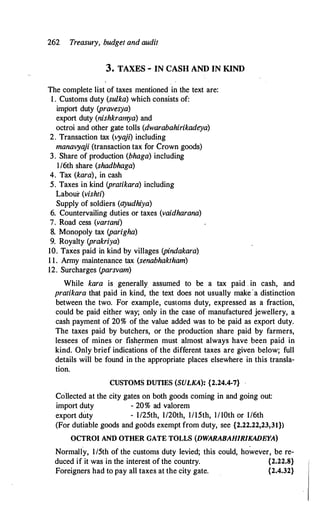 262 Treasury, budget and audit
3. TAXES - IN CASH AND IN KIND
The complete list of taxes mentioned in the text are:
1 . Customs duty (sulka) which consists of:
import duty (pravesya)
export duty (nishkramya) and
octroi and other gate tolls (dwarabahirikadeya)
2. Transaction tax (vya
ji) including
manavya
ji (transaction tax for Crown goods)
3. Share of production (bhaga) including
l/6th share (shadbhaga)
4. Tax (kara), in cash
5. Taxes in kind (pratikara) including
Labour (vishti)
Supply of soldiers (ayudhiya)
6. Countervailing dut.ies or taxes (vaidharana)
7. Road cess (vartani)
8. Monopoly tax (parigha)
9. Royalty (prakriya)
10. Taxes paid in kind by villages (pindakara)
1 1. Army maintenance tax (senabhaktham)
12. Surcharges (parsvam)
While kara is generally assumed to be a tax paid . in cash, and
pratikara that paid in kind, the text does not usually make·a distinction
between the two. For example, customs duty, expressed as a fraction, ·
could be paid either way; only in the case of manufactured jewellery, a
cash payment of 20% of the value added was to be paid as export duty.
The taxes paid by butchers, or the production share paid by farmers,
lessees of mines or fish!'!rmen must almost always have been paid in
kind. Only brief indications of the different taxes are given below; full
details will be found in the appropriate places elsewhere in this transla­
tion.
CUSTOMS DUTIES (SULKA): {2.24.4-7}
Collected at the city gates on both goods coming in and going out:
import duty - 20% ad valorem
export duty - I/25th, 1/20th, 1/15th, I/10th or 1/6th
(For dutiable goods and goods exempt from duty, see {2.22.22,23,31})
OCTROI AND OTHER GATE TOLLS (DWARABAHIRJKADEYA)
. .
Normally, 1/5th of the customs duty levied; this could, however, be re-
duced if it was in the interest of the country. {2.22.8}
Foreigners had to pay all taxes at the city gate. {2.4.32}
 