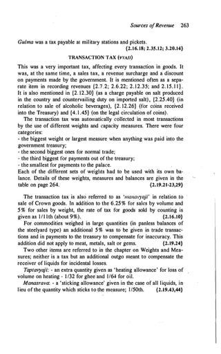 Sources o
fRevenue 263
Gulma was a tax payable al military stations and pickets.
{2.16. 18; 2.35.12; 3.20.14}
TRANSACTION TAX (VYAJI)
This was a very important tax, affecting every transaction in goods. It
was, at the same time, a sales tax, a revenue surcharge and a discount
on payments made by the government. It is mentioned often as a sepa­
rate item in recording revenues {2.7.2; 2.6.22; 2.12.35; and 2. 15. l l } .
It is also mentioned in {2. 12.30} (as a charge payable on salt produced
in the country and countervailing duty on imported salt), {2.25.40} (in
relation to sale of alcoholic beverages), {2. 12.26} (for coins received
into the Treasury) and {4. l .45} (on the legal circulation of coins).
The transaction tax was automatically collected in most transactions
by the use of different weights and capacity measures. There were four
categories:
- the biggest weight or largest measure when anything was paid into the
government treasury;
- the second biggest ones for normal trade;
- the third biggest for payments out of the treasury;
- the smallest for payments to the palace.
Each of the different sets of weights had to be used with its own ba­
lance. Details of these weights, measures and balances are given in the
table on page 264. {2.19.21-23,29}
The transaction tax is also referred to as '111a11ai')•aji' in relation to
sale of Crown goods. In addition to the 6.25 % for sales by volume and
5 % for sales by weight, the rate of tax for goods sold by counting is
given as I/I Ith (about 9%). {2.16.10}
For commodities weighed in large quantities (in panless balances of
the steelyard type) an additional 5 % was to be given in trade transac­
tions and in payments to the treasury to compensate for inaccuracy. This
addition did not apply to meat, metals, salt or gems. {2.19.24}
Two other items are referred to in the chapter on Weights and Mea­
sures; neither is a tax but an additional outgo meant to compensate the
receiver of liquids for incidental losses.
Taptavya
ji: - an extra quantity given as 'heating allowance' for loss of
volume on heating - 1/32 for ghee and 1/64 for oil.
Manasrava: - a 'sticking allowance' given in the case of all liquids, in
lieu of the quantity which sticks to the measure; l/50th. {2.19.43,44}
 