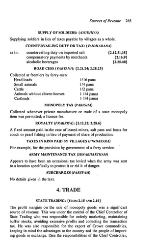 Sources o
fRevenue 265
SUPPLY OF SOLDIERS: (AYUDHIYA)
Supplying soldiers in lieu of taxes payable by villages as a whole.
COUNTERVAILING DUTY OR TAX: (VAIDHARANA)
as in: countervailing duty on imported salt {2.12.31,35}
compensatory payments by merchants {2.16.9}
alcoholic beverages {2.25.40}
ROAD CESS (VARTANI): {2.21.'24; 2.28.25}
Collected at frontiers by ferry-men:
Head loads
Small animals
Cattle
Animals without cloven hooves
Cartloads
1116 pana
114 pana
112 pana
I 114 panas
I 1/4 panas
MONOPOLY TAX (PARIGHA)
Collected whenever private manufacture or trade of a state monopoly
item was permitted; a licence fee.
ROYALTY (PRAKRIYA): {2.12,22; 2.28.6}
A fixed amount paid in the case of leased mines, salt pans and boats for
conch or pearl fishing i,n lieu of payment of share of production.
TAXES IN KIND PAID BY VILLAGES (PINDAKARA)
For example, for the provision by government of a ferry service.
ARMY MAINTENANCE TAX (SENABHAKTHAM)
Appears to have been an occasional tax levied when the army was sent
to a location specifically to protect it or rid it of danger.
SURCHARGES (PARSVAM)
No details given in the text.
4. TRADE
STATE TRADING: {FROM2.15 AND 2.16}
The profit margins on the sale of monopoly goods was a significant
source of revenue. This was under the control of the Chief Controller of
State Trading who was responsible for orderly marketing, maintaining
buffer stocks, avoiding excessive profits and collecting the transaction
tax. He was also responsible for the export of Crown commodities,
keeping in mind the advantages to the country and the people of import­
ing goods in exchange. (See the responsibilities of the Chief Controller,
 