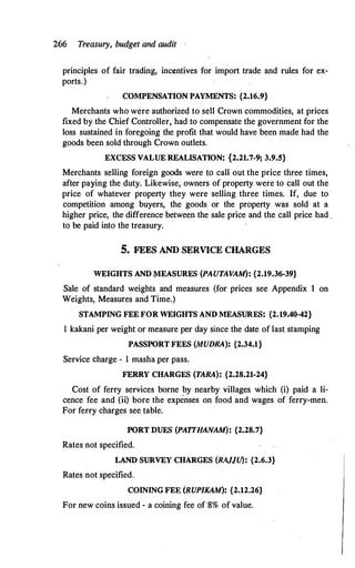 266 Treasury, budget and audit ·
principles of fair trading, incentives for import trade and rules for ex­
ports.)
COMPENSATION PAYMENTS: {2.16.9}
Merchants who were authorized to sell Crown commodities, at prices
fixed by the Chief Controller, had to compensate the government for the
loss sustained in foregoing the profit that would have been made had the
goods been sold through Crown outlets.
EXCESS VALUE REALISATION: {2.21.7-9; 3.9.5}
Merchants selling foreign goods were to call out the price three times,
after paying the duty. Likewise, owners of property were to call out the
price of whatever property they were selling three times. If, due to ·
competition among buyers, the goods or the property was sold at a
higher price, the difference between the sale price and the call price had_
to be paidinto the treasury.
·
5. FEES AND SERVICE CHARGES
WEIGHTS AND MEASURES (PAUTAVAM): {2.19.36-39}
Sale of standard weights and measures (for prices see Appendix on
Weights, Measures and Time.)
STAMPING FEE FOR WEIGHTS AND MEASURES: {2.19.40-42}
1 kakani per weight or measure per day since the date of last stamping
PASSPORT FEES (MUDRA): {2.34.1}
Service charge - 1 masha per pass.
FERRY CHARGES (TARA): {2.28.21-24}
Cost of ferry services borne by nearby villages which (i) paid a li­
cence fee and (ii) bore the expenses on food and wages of ferry-men.
For ferry charges see table.
PORT DUES (PATTHANAM): {2.28.7}
Rates not specified.
LAND SURVEY CHARGES (RAJJCf): {2.6.3}
Rates not specified.
COINING FEE (RUPIKAM): {2.12;26}
For new coins issued - a coining fee of 8% of value.
 
