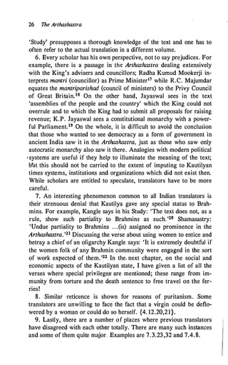 26 The Arthashastra
'Study' presupposes a thorough knowledge of the text and one has to
often refer to the actual translation in a different volume.
6. Every scholar has his own perspective, not to say prejudices. For
example, there is a passage in the Arthashastra dealing extensively
with the King's advisers and councillors; Radha Kumud Mookerji in­
terprets mantri (councillor) as Prime Minister17 while R.C. Majumdar
equates the mantriparishad (council of ministers) to the Privy Council
of Great Britain.18 On the other hand, Jayaswal sees in the text
'assemblies of the people and the country' which the King could not
overrule and to which the King had to submit all proposals for raising
revenue; K.P. Jayaswal sees a constitutional monarchy with a power­
ful Parliament.19 On the whole, it is difficult to avoid the conclusion
that those who wanted to see democracy as a: form of government in
ancient India saw it in the Arthashastra, just as those who saw only
autocratic monarchy also saw it there. Analogies with modern political
•systems are useful if they help to illuminate the meaning of the text;
blt this should not be carried to the extent of imputing to Kautilyan
times systems, institutions and organizations which did not exist then.
While scholars are entitled to speculate, translators have to be more
careful.
7. An interesting phenomenon common to all Indian translators is
their strenuous denial that Kautilya gave any special status to Brah­
mins. For example, Kangle says in his Study: 'The text does not, as a
rule, show such partiality to Brahmins as such. '26 Shamasastry:
'Undue partiality to Brahmins . . .(is) assigned no prominence in the
Arthashastra. '21 Discussing the verse about using women to entice and
betray a chief of an oligarchy Kangle says: 'It is extremely doubtful if
the women folk of any Brahmin community were engaged in the sort
of work expected of them. '22 In the, next chapter, on the social and
economic aspects of the Kautilyan state, I have given a list of all the
verses where special privileges- are mentioned; these range from im­
munity from torture and the death sentence to free travel on the fer­
ries!
8. Similar reticence is shown for reasons of puritanism. Some
translators are unwilling to face the fact that a virgin could be deflo­
wered by a woman or could do so herself. {4. 12.20,21}.
9. Lastly, there are a number of places where previous translators
have disagreed with each other totally. There are many such instances
and some of them quite major Examples are 7.3.23,32 and 7.4.8.
 