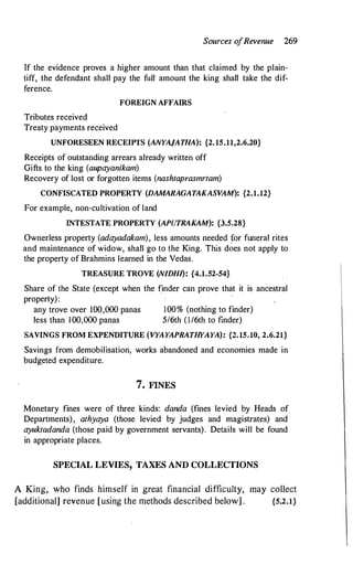 Sources o
fRevenue 269
If the evidence proves a higher amount than that claimed by the plain­
tiff, the defendant shall pay the full amount the king shall take the dif­
ference.
FOREIGN AFFAIRS
Tributes received
Treaty payments received
UNFORESEEN RECEIPTS (ANYAJATHA): {2.15.11,2.6.20}
Receipts of outstanding arrears already written off
Gifts to the king (aupayanikam)
Recovery of lost or forgotten items (nashtaprasmrtam)
CONFISCATED PROPERTY (DAMARAGATAKASVAM): {2.1.12}
For example, non-cultivation of land
INTESTATE PROPERTY (APUTRAKAM): {3.5.28}
Ownerless property (adayadakam), less amounts needed for funeral rites
and maintenance of widow, shall go to the King. This d�es not apply to
the property of Brahmins learned in the Vedas.
TREASURE TROVE (N/DHI): {4.1.52-54}
Share of the State (except when the finder can prove that it is ancestral
property):
any trove over 100,000 panas
less than 100,000 panas
100% (nothing to finder)
5I6th (1/6th to finder)
SAVINGS FROM EXPENDITURE (VYAYAPRATHYAYA): {2.15.10, 2.6.21}
Savings from demobilisation, works abandoned and economies made in
budgeted expenditure.
7. FINES
Monetary fines were of three kinds: da.nda (fines levied by Heads of
Departments), athyaya (those levied by judges and magistrates) and
ayuktadanda (those paid by government servants). Details will be found
in appropriate places.
SPECIAL LEVIES, TAXES AND COLLECTIONS
A King, who finds himself in great financial difficulty, may collect
[additional] revenue [using the methods described below] . {5.2.1}
 