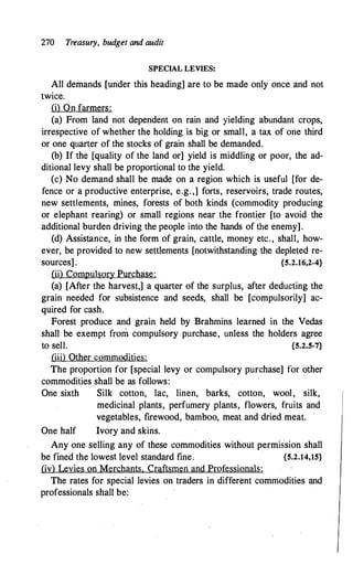 270 Treasury, budget and audit
SPECIAL LEVIES:
All demands [under this heading] are to be made only once and not
twice.
(i) On farmers:
(a) From land not dependent on rain and yielding abundant crops,
irrespective of whether the holding is big or small, a tax of one third
or one quarter of the stocks of grain shall be demanded.
(b) If the [quality of the land or] yield is middling or poor, the ad­
ditional levy shall be proportional to the yield.
(c) No demand- shall be made on a region which is useful [for de­
fence or a productive enterprise, e.g. ,] forts, reservoirs, trade routes,
new settlements, mines, forests of both kinds (commodity producing
or elephant rearing) or small regions near the frontier [to avoid the
additional burden driving the people into the hands of the enemy].
(d) Assistance, in the form of grain, cattle, money etc. , shall, how­
ever, be provided to new settlements [notwithstanding the depleted re­
sources] . {5.2.16,2-4}
(ii) Compulsory Purchase:
(a) [After the harvest,] a quarter of the surplus, after deducting the
grain needed for subsistence and seeds, shall be [compulsorily] ac­
quired for cash.
Forest produce and grain held by Brahmins learned in the Vedas
shall be exempt from compulsory purchase, unless the holders agree
to sell. {5.2.5-7}
(iii) Other commodities:
The proportion for [special levy or compulsory purchase] for other
commodities shall be as follows:
One sixth
One half
Silk cotton, lac, linen, barks, cotton, wool, silk,
medicinal plants, perfumery plants, flowers, fruits and
vegetables, firewood, bamboo, meat and dried meat.
Ivory and skins.
Any one selling any of these commodities without permission shall
be fined the lowest level standard fine. {5.2.14,15}
(iv) Levies on Merchants. Craftsmen and Professionals:
The rates for special levies on traders in different commodities and
professionals shall be:
 