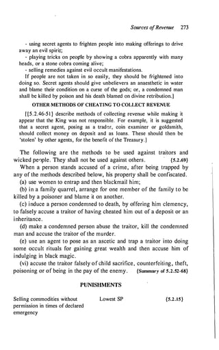 Sources o
fRevenue 273
- using secret agents to frighten people into making offerings to drive
away an evil spirit;
- playing tricks on people by showing a cobra apparently with many
heads, or a stone cobra coming alive;
- selling remedies against evil occult manifestations.
If people are not taken in so easily, they should be frightened into
doing so. Secret agents should give unbelievers an anaesthetic in water
and blame their condition on a curse of the gods; or, a condemned man
shall be killed by poison and his death blamed on divine retribution.]
OTHER METHODS OF CHEATING TO COLLECT REVENUE
[{5.2.46-5 1 } describe methods of collecting revenue while making it
appear that the King was not responsible. For example, it is suggested
that a secret agent, posing as a trad�r, coin examiner or goldsmith,
should collect money on deposit and as loans. These should then be
'stolen' by other agents, for the benefit of the Treasury.]
The following are the methods to be used against traitors and
wicked pe0ple. They shall not be used against others . {5.2.69}
When a person stands accused of a crime, after being trapped by
any of the methods described below, his property shall be confiscated.
(a) use women to entrap and then blackmail him;
(b) in a family quarrel, arrange for one member of the family to be
killed by a poisoner and blame it on another.
(c) induce a person condemned to death, by offering him clemency,
to falsely accuse a traitor of having cheated him out of a deposit or an
inheritance.
(d) make a condemned person abuse the traitor, kill the condemned
man and accuse the traitor of the murder.
(e) use an agent to pose as an ascetic and trap a traitor into doing
some occult rituals for gaining great wealth and then accuse him of
indulging in black magic.
(vi) accuse the traitor falsely of child sacrifice, counterfeiting, theft,
poisoning or of being in the pay of the enemy. {Summary of 5.2.52-68}
PUNISHMENTS
Selling commodities. without
permission in times of declared
emergency
Lowest SP {5.2.15}
 