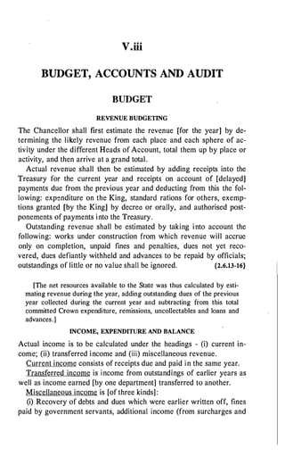 V.iii
BUDGET, ACCOUNTS AND AUDIT
BUDGET
REVENUE BUDGETING
The Chancellor shall first estimate the revenue [for the year] by de­
termining the likely revenue from each place and each sphere of ac­
tivity under the different Heads of Account, total them up by place or
activity, and then arrive at a grand total.
Actual revenue shall then be estimated by adding receipts into the
Treasury for the current year and receipts on account of [delayed]
payments due from the previous year and deducting from this the fol­
lowing: expenditure on the King, standard rations for others, exemp­
tions granted [by the King] by decree or orally, and authorised post­
ponements of payments into the Treasury.
Outstanding revenue shall be estimated by taking into account the
following: works under construction from which revenue will accrue
only on completion, unpaid fines and penalties, dues not yet reco­
vered, dues defiantly withheld and advances to be repaid by officials;
outstandings of little or no value shall be ignored. {2.6.13-16}
[The net resources available to the State was thus calculated by esti­
mating revenue during the year, adding outstanding dues of the previous
year collected during the current year and subtracting from this total
committed Crown expenditure, remissions, uncollectables and loans and
advances.]
INCOME, EXPENDITURE AND BALANCE
Actual income is to be calculated under the headings - (i) current in­
come; (ii) transferred income and (iii) miscellaneous revenue.
Current income consists of receipts due and paid i n the same year.
Transferred income is income from outstandings of earlier years as
well as income earned [by one department] transferred to another.
Miscellaneous income is [of three kinds] :
(i) Recovery of debts and dues which were earlier written off, fines
paid by government servants, additional income (from surcharges and
 