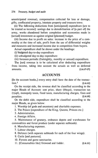 276 Treasury, budget and audit
unanticipated revenue), compensation collected for loss or damage,
gifts, confiscated property, intestate property and treasure trove.
(ii) The following deductions from [anticipated] expenditure [are to
be treated as income]: savings due to demobilisation of [a part of] the
army, works abandoned before completion and economies made in
[actual] investment as against original [planned] budget.
(iii) Income due to profit on sales: increase in the price of a com­
modity at the time of sale, profit from the use of differential weights
and measures and increased income due to competition from buyers.
Actual e�penditure shall be shown under the headings:
(i)ou
dgetetl day-to-day expenditure
(ii) unbudgeted day-to-day expenditure
(iii) foreseen periodic (fortnightly, monthly or annual) expenditure.
The [net] revenue is to be calculated after deducting expenditure
from income, taking into account the actuals as well as deferred
amounts. {2.6.17-27}
ACCOUNTS
[In the account books,] every entry shall have the date of the transac­
tion.1 {2.6.12}
On the receipt side, the revenue shall be classified according to the
major Heads of Account: cost price, share (bhaga), transaction tax
(vya
ji), monopoly taxes, fixed taxes, manufacturing charges, fines and
penalties. {2.6.10} .
On the debit side, expenditure shall be classified according to the
major Heads, as given below:
1 . Worship (of gods and ancestors) and charitable expenses.
2. The Palace [expenditure of the King, Queens, Princes etc.]
3. Administration.
4 . Foreign Affairs.
5. Maintenance of granary, ordnance depots and "arehouses for
commodities and forest produce (under separate subheads) .
6. Manufacturing expenses.
7. Labour charges.
8. Defence (with separate subheads for each of the four wings) .
9. Cattle [and pastures] .
10. Forests and game sanctuaries.
1 1 . [Consumables like] firewood and fodder. {2.6.11}
 