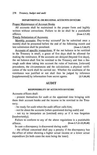 278 Treasury, budget and audit
DEPARTMENTAL OR REGIONAL ACCOUNTS OFFICERS
Proper Maintenance of Account Books
All accounts shall be maintained in the proper form and legibly
written without corrections. Failure to do so shall be a punishable
offence. {from 2.7.35}
Timely Submission of Accounts:
Monthly accounts: Day-to-day accounts2 [to be submitted once a
month] shall be presented before the end of the following month and
late submission shall be penalised. {from 2.7.26,27}
Accounts of specific transactions: If the net balance to be remitted
to the Treasury is small, a grace of five days shall be allowed for
making the remittance. If the accounts are delayed [beyond five days],
the net balance .shall first be remitted to the Treasury and then a tho­
rough audit done taking into account the rules of busiriess, [relevant]
precedents, the circumstances and the calculations; a physical verifi­
cation of the work shall be carried out. Whether the smallness of the
remittance was justified or not shall then be judged by inference
[supplemented] by information from secret agents. {2.7.28,29}
AUDIT
RESPONSIBILITY OF ACCOUNTS OFFICERS
Accounts officers shall:
- present themselves for audit at the appointed time bringing with
them their account books and the income to be remitted to the Trea­
sury;
- be ready for audit when the audit officer calls him;
- not lie about the accounts [when questioned during audit] and
- not try to interpolate an [omitted] entry as if it was forgotten
[inadvertently] .
Failure to conform to any of the above regulations is a punishable
offence. {from 2.7.21-23,39,40}
In case a discrepancy is discovered during audit:
- the official concerned shall pay a penalty if the discrepancy has
the effect of either showing a higher actual income or a lower actual
expenditure [in both cases the state being the loser] .
 