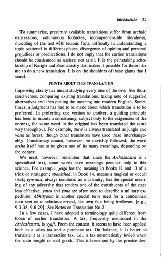 Introduction 27
To summarise, presently available translations suffer from archaic
expressions, loluminous footnotes, incomprehensible literalness,
muddling of the text with tedious facts, difficulty in understanding a
topic scattered in different places, divergence of opinion and personal
prejudices or predilections. I do not imply that the earlier translations
should be condemned as useless; not at all. It is the painstaking scho-.
larship of Kangle and Shamasastry that makes it possible for those like
me to do a new translation. It is on the shoulders of these giants that I
stand.
POINTS ABOUT THIS TRANSLATION
Improving clarity has meant studying every one of the over five thou­
sand verses, comparing existing translations, taking note of suggested
alternatives and then putting the meaning into modern English. Some­
times, a judgment has had to be made about which translation is to be
preferred. In preferring one version to another, a guiding principle
has been to maintain consistency; subject only to the exigencies of the
context,_ the same word in the original has been translated the same
way throughout. For example, atavi is always translated as jungle and
vana as forest, though other translators have used these interchange­
ably. Consistency cannot, however, be slavishly followed; the word
· artha itself has to be given one of its many meanings, depending on
the context.
We must, however, remember that, since the Arthashastra is a
specialised text, some words have meanings peculiar only to this
science. For example, yoga has the meaning in Books 12 and 13 of a
trick or stratagem; upanishad, in Book 14, means a magical or occult
trick; vycisana, always translated as a calamity, has the special mean­
ing of any adversity that renders one of the constituents of the state
less effective; yatra and yana are often used to describe a military ex­
pedition. Abhityakta is another special term used for a condemned .
man sent on a nefarious errand, his own fate being irrelevant {e.g. ,
9.3.38; 9.6.29} . See Notes on Translation No.2.
In a few cases, I have adopted a terminology quite different from
those of earlier translators. A tax, frequently mentioned in the
Arthashastra, is vya
ji. From the context, it seems to have been applied
both as a sales tax and a purchase tax. On balance, it is better to
translate it as a transaction tax, i.e., a tax automatically levied when
the state bought or sold goods. This is borne out by the precise des-
 