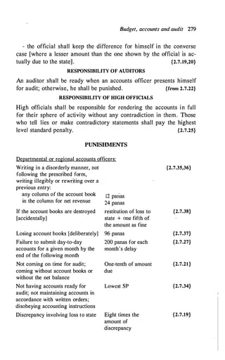 Budget, accounts and audit 279
- the official shall keep the difference for himself in the converse
case [where a lesser amount than the one shown by the official is ac­
tually due to the state] . {2.7.19,20}
RESPONSIBILITY OF AUDITORS
An auditor. shall be ready when an accounts officer presents himself
for audit; otherwise, he shall be punished . {from 2.7.22}
RESPONSIBILITY OF HIGH OFFICIALS
High officials shall be responsible for rendering the accounts in full
for their sphere of activity without any contradiction in them. Those
who tell lies or make contradictory statements shall pay the highest
level standard penalty. {2.7.25}
PUNISHMENTS
Departmental or regional accounts officers:
Writing in a disorderly manner, not
following the prescribed form,
writing illegibly or rewriting over a
previous entry:
any column of the account book
in the column for net revenue
If the account books are destroyed
[accidentally]
Losing account books [deliberately]
Failure to submit day-to-day
accounts for a given month by the
end of the following month
Not coming on time for audit;
coming without account books or
without the net balance
Not having accounts ready for
audit; not maintaining accounts in
accordance with written orders;
disobeying accounting instructions
12 parias
24 panas
restitution of loss to
state + one fifth of
the amount as fine
96 panas
200 panas for each
month's delay
One-tenth of amount
due
Lowest SP
Discrepancy involving loss to state Eight times the
amount of
discrepancy
{2.7.35,36}
{2.7.38}
{2.7.37}
{2.7.27}
{2.7.21}
{2.7.34}
{2.7.19}
 