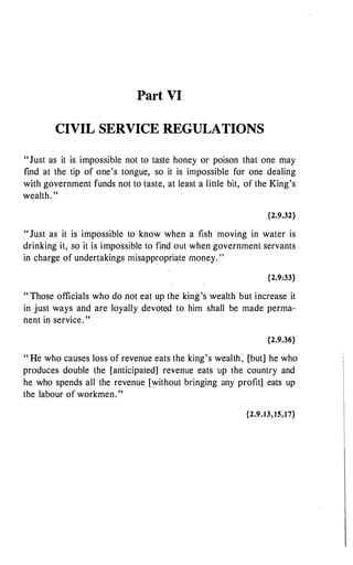 Part VI
CIVIL SERVICE REGULATIONS
"Just as it is impossible not to taste honey or poison that one may
find at the tip of one's tongue, so it is impossible for one dealing
with government funds not to taste, at least a little bit, of the King's
wealth. "
{2.9.32}
" Just as it is impossible to know when a fish moving in water is
drinking it, so it is impossible to find out when government servants
in charge of undertakings misappropriate money. "
{2.9:33}
" Those officials who do not eat up the king's wealth but increase it
in just ways and are loyally devoted to him shall be made perma­
nent in service. "
{2.9.36}
" He who causes loss of revenue eats the king's wealth , [but] he who
produces double the [anticipated] revenue eats up the country and
he who spends all the revenue [without bringing any profit] eats up
the labour of workmen. "
{2.9.13, 15,17}
 