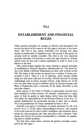 VI.i
ESTABLISHMENT AND FINANCIAL
RULES
[Three general principles for running an efficient and disciplined civil
service are given in the verses in the title page to this part of the trans­
lation. The first is that, unless controlled, civil servants will make
money in unauthorized or fraudulent ways. The second is that good civil
servants shall be suitably rewarded. The third is the very important
principle enjoining civil servants to collect the right amount of revenue,
neither more nor less and to reduce expenditure in order to leave a net
balance to the state.
This section brings together the verses relating to general principles
of establishment, financial discipline, embezzlement etc. The actual ·du­
ties of the Heads of different Departments are dealt with in detail in Part
VII. The topics in this section are spread over a number of books, par­
ticularly 2 and 5. There is a lot of repetition, partly because similar
things are said about collectors of revenue, officials involved in running
undertakings such as mines, accounts officers, audit officers etc. In the
text, the same ideas are put in different places by Kautilya because each
Head of Department had to memorise all his duties described in that
particular chapter.
Some aspects of the Code of Conduct of government servants have
been translated in earlier sections. For example, misbehaviour or negli­
gence of duty by guards at night during curfew hours has been dealt
with under the responsibilities of the Governor-General of the City. Fi­
nancial misbehaviour by government servants is dealt with in section
VI.iii and punishments for crimes committed by them in VI. iv.
Attention was paid to recruitment of proper personnel for the civil
service. In { 1 . 1 1 . 19,20}, spies, masquerading as ascetics, were required
to be on the look-out for men of spirit, intelligence and eloquence and to
predict for them prosperity and close association with a minister. Their
names were then to be secretly recommended to a minister for appoint­
ing them to suitable positions.
The first three verses below continue the general principles enunci­
ated in the title page.]
 