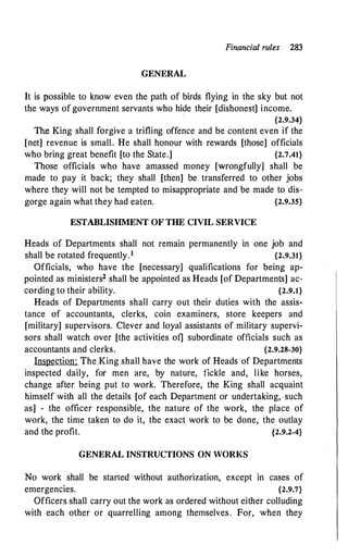 Financial rules 283
GENERAL
It is possible to know even the path of birds flying in the sky but not
the ways of government servants who hide their [dishonest] income.
{2.9.34}
The King shall forgive a trifling offence and be content even if the
[net] revenue is small. He shall honour with rewards [those] officials
who bring great benefit [to the State.] {2.7.41}
Those officials who have amassed money [wrongfully] shall be
made to pay it back; they shall [then] be transferred to other jobs
where they will not be tempted to misappropriate and be made to dis­
gorge again what they had eaten. {2.9.35}
ESTABLISHMENT O:F THE CIVIL SERVICE
Heads of Departments shall not remain permanently in one job and
shall be rotated frequently.1 {2.9.31}
Officials, who have the [necessary] qualifications for being ap­
pointed as ministers2 shall be appointed as Heads [of Departments] ac­
cording to their ability. {2.9.1}
Heads of Departments shall carry out their duties with the assis­
tance of accountants, clerks, coin examiners, store keepers and
[military] supervisors. Clever and loyal assistants of military supervi­
sors shall watch over [the activities of] subordinate officials such as
accountants and clerks. {2.9.28-30}
Inspection: The King shall have the work of Heads of Departments
inspected daily, for men are, by nature, fickle and, like horses,
change after being put to work. Therefore, the King shall acquaint
himself with all the details [of each Department or undertaking, such
as] - the officer responsible, the nature of the work, the place of
work, the time taken to do it, the exact work to be done, the outlay
and the profit. {2.9.2-4}
GENERAL INSTRUCTIONS ON WORKS
No work shall be started without authorization, except in cases of
emergencies. {2.9.7}
Officers shall carry out the work as ordered without either colluding
with each other or quarrelling among themselves. For, when they
 