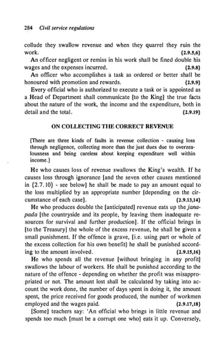 284 Civil service regulations
collude they swallow revenue and when they quarrel they ruin the
work. {2.9.5,6}
An officer negligent or remiss in his work shall be fined double his
wages and the expenses incurred. {2.9.8}
An officer who accomplishes a task as ordered or better shall be
honoured with promotion and rewards. {2.9.9}
Every official who is authorized to execute a task or is appointed as
a Head of Department shall communicate [to the King] the true facts
about the nature of the work, the income and the expenditure, both in
detail and the total. {2.9.19}
ON COLLECTING THE CORRECT REVENUE
[There are three kinds of faults in revenue collection - causing loss
through negligence, collecting more than the just dues due to overzea­
lousness and being careless about keeping expenditure well within
income.]
He who causes loss of revenue swallows the King's wealth. If he
causes loss through ignorance [and the seven other causes mentioned
in {2.7. 10} - see below] he shall be made to pay an amount equal to
the loss multiplied by an appropriate number [depending on the cir­
cumstance of each case] . {2.9.13,14}
He who produces double the [anticipated] revenue eats up thejana­
pada [the countryside and its people, by leaving them inadequate re­
sources for survival and further production] . If the official brings in
[to the Treasury] the whole of the excess revenue, he shall be given a
small punishment. If the offence is grave, [i.e. using part or whole _of
the excess collection for his own benefit] he shall be punished accord­
ing to the amount involved. {2.9.15,16}
He who spends all the revenue [without bringing in any profit]
swallows the labour of workers. He shall be punished according to the
nature of the offence - depending on whether the profit was misappro­
priated or not. The amount lost shall be calculated by taking into ac­
count the work done, the number of days spent in doing it, the amount
spent, the price received for goods produced, the number of workmen
employed and the wages paid. {2.9.17,18}
[Some] teachers say: 'An official who brings in little revenue and
spends too much [must be a corrupt one who] eats it up. Conversely,
 