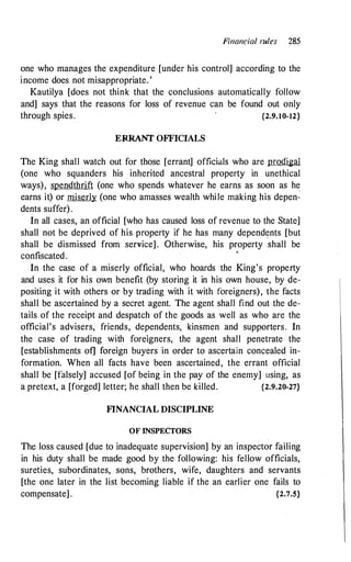 Fi11a11cial rules 285
one who manages the expenditure [under his control] according to the
income does not misappropriate. '
Kautilya [does not think that the conclusions automatically follow
and] says that the reasons for loss of revenue can be found out only
through spies. {2.9.10-12}
ERRANT OFFICIALS
The King shall watch out for those [errant] officials who are prodigal
(one who squanders his inherited ancestral property in unethical
ways), spendthrift (one who spends whatever he earns as soon as he
earns it) or miserly (one who amasses wealth while making his depen­
dents suffer) .
In all cases, an official [who has caused loss of revenue to the State]
shall not be deprived of his property if he has many dependents [but
shall be dismissed from service] . Otherwise, his property shall be
confiscated .
•
In the case of a miserly official, who hoards the King's property
and uses it for his own benefit (by storing it in his own house, by de­
positing it with others or by trading with it with foreigners), the facts
shall be ascertained by a secret agent. The agent shall find out the de­
tails of the receipt and despatch of the goods as well as who are the
official's advisers, friends, dependents, kinsmen and supporters. In
the case of trading with foreigners, the agent shall penetrate the
[establishments of] foreign buyers in order to ascertain concealed in­
formation. When all facts have been ascertained, the errant official
shall be [falsely] accused [of being in the pay of the enemy] using, as
a pretext, a [forged] letter; he shall then be killed. {2.9.20-27}
F1NANCIAL DISCIPLINE
OF INSPECTORS
The loss caused [due to inadequate supervision] by an inspector failing
in his duty shall be made good by the following: his fellow officials,
sureties, subordinates, sons, brothers, wife, daughters and servants
[the one later in the list becoming liable if the an earlier one fails to
compensate] . {2.7.5}
 