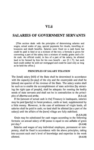 VI.ii
SALARIES OF GOVERNMENT SERVANTS
[This section deals with the principles of determining salaries and
wages, actual scales of pay, special payments for rituals, travelling al­
lowances and death benefits. Salaries were fixed on a cash basis but
could be paid in kind or as a mixture of the two; a formula is given for
converting a part of the salary into a mixture of mostly grains and a lit­
tle cash. An official could, in lieu of a part of his salary, be allotted
land to be farmed by him for his own benefit - see {2. I . 7}; but such
land could neither be sold nor mortgaged and could be used only as long
as he held the office.]
PRINCIPLES OF SALARY FIXATION
The [total] salary [bill] of the State shall be determined in accordance
with the capacity [to pay] of the city and the countryside and shall be
[about] one quarter of the revenue of the State. The salary scales shall
be such as to enable the accomplishment of state activities [by attract­
ing the right type of people], shall be adequate for meeting the bodily
needs of state servants and shall not be in contradiction to the princi­
ples of dhanna and artha. {5.3.1,2}
If the [amount of actual cash in the] Treasury is inadequate, salaries
may be paid [partly] in forest produce, cattle or land, supplemented by
a little money. However, in the case of settlement of virgin lands, all
salaries shall be paid in cash; no land shall be allotted [as a part of the
salary] until the affairs of the [new] village are fully stabilised .
{5.3.31,32}
Grain may be substituted for cash wages according to the following
formula: an annual salary of 60 panas is equal to one adhaka of grain
per day.1 {5.3.34}
Salaries and wages of any individual employee, permanent or tem­
porary, shall be fixed in accordance with the above principles, taking
into account each one's level of knowledge and expertise in the work
allotted. {5.4.33}
 