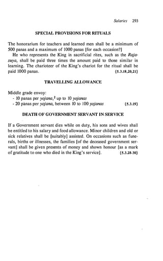 Salaries 293
SPECIAL PROVISIONS FOR RITUALS
The honorarium for teachers and learned men shall be a minimum of
500 panas and a maximum of 1000 panas [for each occasion?]
He who represents the King in sacrificial rites, such as the Raja­
suya, shall be paid three times the amount paid to those similar in
learning. The charioteer of the King's chariot for the ritual shall be
paid 1000 panas. {S.3.18,20,21}
TRAVELLING ALLOWANCE
Middle grade envoy:
- 10 panas per yojana,2 up to 10 yojanas
- 20 panas per yojana, between 10 to 100 yojanas {S.3.19}
DEATH OF GOVERNMENT SERVANT IN SERVICE
If a Government servant dies while on duty, his sons and wives shall
be entitled to his salary and food allowance. Minor children and old or
sick relatives shall be [suitably] assisted. On occasions such as fune­
rals, births or illnesses, the families [of the deceased government ser­
vant] shall be given presents of money and shown honour [as a mark
of gratitudeto one who died in the King's service] . {S.3.28-30}
 