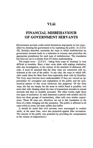 VI.iii
FINANCIAL MISBEHAVIOUR
OF GOVERNMENT SERVANTS
[Government servants could enrich themselves improperly in two ways -
either by cheating the government or by exploiting the public. In {2.8.4-
19}, Kautilya describes succinctly the ways in which misbehaviour by
government servants leads to a reduction in revenue and prescribes the
appropriate punishment for each type of misbehaviour. The translation
has been set out in a tabular form for better understanding.
The single verse - {2.8.2 1 } - listing forty ways of 'stealing' is very
difficult to translate. Since a later verse deals with making restitution,
after due investigation, to the victims of the mischief of dishonest offi­
cials, it must be assumed that. the forty ways are concerned with en­
richment at the cost of the public. In any case, the ways in which offi­
cials could cheat the State have been separately dealt with by Kautilya.
The forty ways become more understandable if they are viewed as op­
portunities for corruption and exploitation of the public and the sym­
metrical pattern of this verse reinforces this judgment. Of the forty
ways, the last ten simply list the areas in which fraud is possible; two
more deal with cheating about the time of transactions (months in annual
accounts and days in monthly a�counts). The other twenty eight show
two types of symmetry: (i) each statement is paired with another and (ii)
there are three groups of traq�actibns, often with very similar expres­
sions. These 28 ways are, therefore, set out in this translation in the
form of a table, bringing out this symmetry. The public is affected in all
cases while in some, the state coffers also suffer.
It should be noted that civil servants were encouraged to confess
while, at the same time, were also protected against false accusation.
The interest of the public was protected by providing for compensation
to the victims of malpractices.]
 