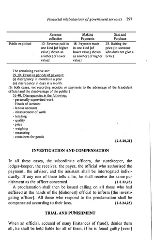 Financial misbehaviour o
fgovernment servants 297
Public exploited
Revenue
collection
10. Revenue paid in
one kind [of higher
value] shown as
another [of lower
value]
The remaining twelve are:
29.30. Fraud in periods ofpayment:
(i) discrepancy in months in a year
(ii) discrepancy in days in a month.
Making
Payments
18. Payment made
in one kind [of
lower value] shown
as another [of higher
value)
Sale and
Purchase
28. Raising the
price [to someone
who does not give a
bribe]
[In both cases, not recording receipts or payments to the advantage of the fraudulent
official and the disadvantage of the public.]
31-40. Discrepancies in the following:
- personally supervised work
- Heads of Account
- labour accounts
- measurement of work
- totalling
- quality
- price
- weighing
- measuring
- containers for goods
{2.8.20,21}
INVESTIGATION AND COMPENSATION
In all these cases, the subordinate officers, the storekeeper, the
ledger-keeper, the receiver, the payer, the official who authorised the
payment, the adviser, and the assistant shall be interrogated indivi­
dually. If any one of these tells a lie, he shall receive the same pu­
nishment as the officer concerned. {2.8.22,23}
A proclamation shall then be issued calling on all those who had
suffered at the hands of the [dishonest] official to inform [the investi­
gating officer] . All those who respond to the proclamation shall be
compensated according to their loss. {2.8.24,25}
TRIAL AND PUNISHMENT
When an official, accused of many [instances of fraud], denies them
all, he shall be held liable for all of them, if he is found guilty [even]
 