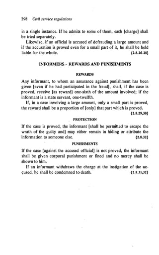 298 Civil service regulations
in a single instance. If he admits to some of them, each [charge] shall
be tried separately.
Likewise, if an official is accused of defrauding a large amount and
if the accusation is proved even for a small part of it, he shall be held
liable for the whole. {2.8.26-28}
INFORMERS.- REWARDS AND PUNISHMENTS
REWARDS
Any informant, to whom an assurance against punishment has been
given [even if he had participated in the fraud], shall, if the case is
proved, receive [as
'
reward] one-sixth of the amount involved; if the
informant is a state servant, one-twelfth.
If, in a case involving a large amount, only a small part is proved,
the reward shall be a proportion of [only] that part which is proved.
{2.8.29,30}
PROTECTION
If the case is proved, the informant [shall be permitted to escape the
wrath of the guilty and] may either remain in hiding or attribute the
information to someone else. {2.8.32}
PUNISHMENTS
If the case [against the accused official] is not proved, the informant
shall be given corporal punishment or fined and no mercy shall be
shown to him.
If an informant withdraws the charge at the instigation of the ac-
cused, he shall be condemned to death. {2.8.31,32}
 