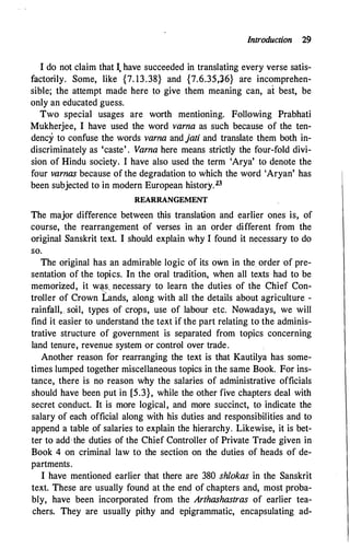 Introduction 29
I do not claim that I, have succeeded in translating every verse satis­
factorily. Some, like {7. 13.38} and {7.6.35,J6} are incomprehen­
sible; the attempt made here to give them meaning can, at best, be
only an educated guess.
Two special usages are worth mentioning. Following Prabhati
Mukherjee, I have used the word varna as such because of the ten­
dency to confuse the words varna and jati and translate them both in­
discriminately as 'caste' . Varna here means strictly the four-fold divi­
sion of Hindu society. I have also used the term 'Arya' to denote the
four varnas because of the degradation to which the word 'Aryan' has
been subjected to in modern European history.23
REARRAN GEMENT
The major difference between this translation and earlier ones is, of
course, the rearrangement -of verses in an order different from the
original Sanskrit text. I should explain why I found it necessary to do
so.
The original has an admirable logic of its own in the. order ·of pre­
sentation of the topics. In the oral tradition, when all texts had to be
memorized, it w�s, necessary to learn the duties of the Chief Con­
troller of Crown Lands, along with all the details about agriculture -
rainfall,, soil, types of crops, use of labour etc. Nowadays, we will
find it easier to understand the text if the part relating to the adminis­
trative structure of government is separated from topics concerning
land tenure, revenue system or control over trade.
Another reason for rearranging the text is that Kautilya has some­
times lumped together miscellaneous topics in the same Book. For ins­
tance, there is no reason why the salaries of administrative officials
should have been put in [5.3}, while the other five chapters deal with
secret conduct. It is more logical, and more succinct, to indicate the
salary of each official along with his duties and responsibilities and to
append a table of salaries to explain the hierarchy. Likewise, it is bet­
ter to add the duties of the Chief Controller of Private Trade given in
Book 4 on criminal law to the section on the duties of heads of de­
partments.
I have mentioned earlier that there are 380 shlokas in the Sanskrit
text. These are usually found at the end of chapters and, most proba­
bly, have been incorporated from the Arthashastras of earlier tea­
chers. They are usually pithy and epigrammatic, encapsulating ad-
 