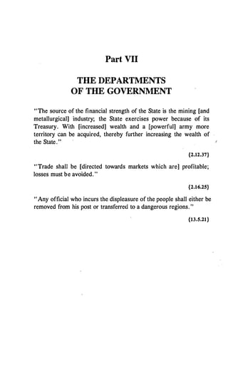 Part VII
THE DEPARTMENTS
OF THE GOVERNMENT
"The source of the financial strength of the State is the mining [and
metallurgical] industry; the State exercises power because of its
Treasury. With [increased] wealth and a [powerful] army more
territory can be acquired, thereby further increasing the wealth of
the State."
{2.12.37}
"Trade shall be [directed towards markets which are] profitable;
losses must be avoided. "
{2.16.25}
"Any official who incurs the displeasure of the people shall either be
removed from his post or transferred to a dangerous regions. "
{13.S.21}
 