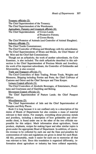 Heads o
fDepartments 307
Treasury officials (2):
The Chief Superintendent of the Treasury;
The Chief Superintendent of the Warehouses.
Agriculture. Forestry and Livestock officials (4):
The Chief Superintendents of Crown Lands;
of Productive Forests;
of Crown Herds;
The Chief Protector of Animals (and Controller of Animal Slaughter).
Industry officials (7):
The Chief Textile Commissioner;
The Chief Controller of Mining and Metallurgy with his subordinates;
The Chief Superintendents of Mines and Metals, the Chi�f Master of
the Mint and the Chief Salt Commissioner.
Though not an adhyaksha, the work of another subordinate, the Coin
Examiner, is also included. The sixth adhyaksha described in this sub­
section is the Chief Superintendent of Precious Metals and Jewellery;
the work of his important subordinate, the Controller of Goldsmiths and
Silversmiths, is also covered.
Trade and Transport officials (7):
The Chief Controllers of State Trading, Private Trade, Weights and
Measures, Shipping including Ferries and Ports; the Chief Collector of
Customs and Octroi and the Chief Surveyor and Time Keeper.
Leisure Control officials (3):
The Chief Controllers of Alcoholic Beverages, of Entertainers, Pros_ti­
tutes and Courtesans and of Gambling and Betting.
Movement Control officials (2):
The Chief Superintendent of Pasture Lands; the Chief Passport
Officer.
Miscellaneous (2):
The Chief Superintendent of Jails and the Chief Superintendent of
Temples and Holy Places.
Book 2 is long because it is not confined only to a description of the
duties of Heads of Departments but also contains a mass of material
relevant to their duties. For example, everything about precious metals
and jewellery, including a description of how goldsmiths and silver­
smiths cheat, is found under one or the other of the two officials res­
ponsible for this subject. Much information about agriculture, forest
produce, elephants, recipes for making liquor and other similar topics is
given under the appropriate Head of Department. In addition, of course,
the revenue to be collected by each one and the fines and penalties for
contravention of rules and regulations are given in detail for each Head.
All this, presumably, made it easier for each one to memorise all that
was relevant to him. Since this translation is organized differently, in­
formation about agriculture or industry has been collated separately.
 