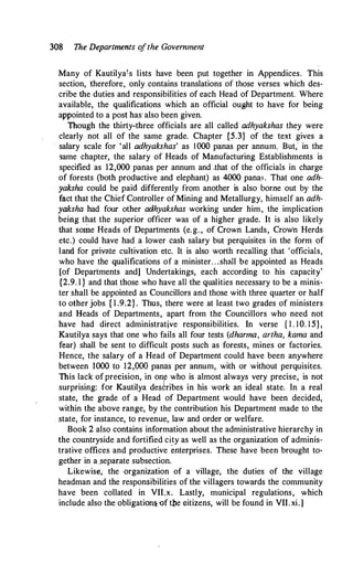 308 The Departments o
fthe Government
Many of Kautilyais lists have been put together in Appendices. This
section, therefore, only contains translations of those verses which des­
cribe the duties and responsibilities of each Head of Department. Where
available, the qualifications which an official ought to have for being
appointed to a post has also been given.
Though the thirty-three officials are all called adhyakshas they were
clearly not all of the same grade. Chapter {5.3} of the text gives a
salary scale for 'all adhyakshas' as 1000 panas per annum. But,' in the
same chapter, the salary of Heads of Manufacturing Establishments is
specified as 12,000 panas per annum and ,that of the officials in charge
of forests (both productive and elephant) as 4000 pana:;. That one adh­
yaksha could be paid differently from another is also borne out by the
fact that the Chief Controller of Mining and Metallurgy, himself an adh­
yaksha had four other adhyakshas working under him, the implication
beirig that the superior officer was of a higher grade. It is also likely
that some Heads of Departments (e.g. , of Crown Lands, Crown Herds
etc.) could have had a lower cash salary but perquisites in the form of
land for private cultivation etc. It is also worth recalling that 'officials,
who have the qualifications of a, minister. . .shall be appointed as Heads
[of Departments and] Undertakings, each according to his capacity'
{2.9. l } and that those who have all the qualities necessary to be a minis­
ter shall be appointed as Councillors and those with three quarter or half
to other jobs { l .9.2}. Thus, there were at least two grades of ministers
and Heads of Departments, apart from the Councillors who need not
have had direct administrative responsibilities. In verse { l . 10. 15},
Kautilya says that one who fails all four tests (dharma, artha, kama and
fear) shall be sent to difficult posts such as forests, mines or factories.
Hence, the salary of a Head of Department could have been anywhere
between 1000 to 12,000 panas per annum, with or without perquisites.
This lack ofprecision, in oni: who is almost always very precise, is not
surprising: for Kautilya describes in his work an ideal state. In a real
state, the grade of a Head of Department would have been decided,
within the above range, by the contribution his Department made to the
state, for instance, to revenue, law and order or welfare.
Book 2 also contains information about the administrative hierarchy in
the countryside and fortified city as well as the organization of adminis­
trative offices and productive enterprises. These have been brought to­
gether in a_separate subsection.
Likewise, the organization of a village, the duties of the village
headman and the responsibilities of the villagers towards the community
have been collated in VII.x. Lastly, municipal regulations, which
include also the obligations,-of tbe Gitizens, will be found in VII. xi.]
 