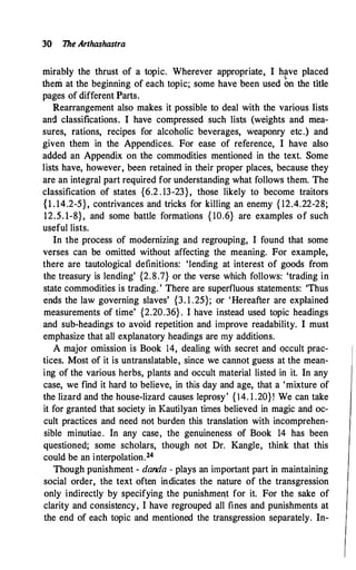 30 1he Arthashastra
mirably the thrust of a topic. Wherever appropriate, I have placed
them at the beginning of each topic; some have been used bn the title
pages of different Parts.
Rearrangement also makes it possible to deal with the various lists
and classifications. I have compressed such lists (weights and mea­
sures, rations, recipes for alcoholic beverages, weaponry etc.) and
given them in the Appendices. For ease of reference, I have also
added an Appendix on the commodities mentioned in the text. Some
lists have, however, been retained in their proper places, because they
are an integral part required for understanding what follows them. The
classification of states {6.2 . 13-23}, those likely to become traitors
{1 . 14.2-5}, contrivances and tricks for killing an enemy { 12.4.22-28;
12.5. 1-8}, and some battle formations { 10.6} are examples of such
useful lists.
In the process of modernizing and regrouping, I found that some
verses can be omitted without affecting the meaning. For example,
there are tautological definitions: 'lending at interest of goods from
the treasury is lending' {2.8.7} or the verse which follows: 'trading in
state commodities is trading. ' There are superfluous statements: 'Thus
ends the law governing slaves' {3. 1 .25}; or 'Hereafter are explained
measurements of time' {2.20.36} . I have instead used topic headings
and sub-headings to avoid repetition and improve readability. I must
emphasize that all explanatory headings are my additions.
A major omission is Book 14, dealing with secret and occult prac­
tices. Most of it is untranslatable, since we cannot guess at the mean­
ing of the various herbs, plants and occult material listed in it. In any
case, we find it hard to believe, in this day and age, that a 'mixture of
the lizard and the house-lizard causes leprosy' {14. 1 .20}! We can take
it for granted that society in Kautilyan times believed in magic and oc­
cult practices and need not burden this translation with incomprehen­
sible minutiae. In any case, the genuineness of Book 14 has been
questioned; some scholars, though not Dr. Kangle, think that this
could be an interpolation.24
Though punishment - danda - plays an important part in maintaining
social order, the text often in.dicates the nature of the transgression
only indirectly by specifying the punishme11t for it. For the sake of
clarity and consistency, I have regrouped all fines and punishments at
the end of each topic and mentioned the transgression separately. In-
 