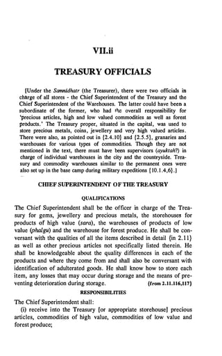 VII.ii
TREASURY OFFICIALS
[Under the Samnidhatr (the Treasurer), there were two officials in
charge of all stores - the Chief Superintendent of the Treasury and the
Chief Superintendent of the Warehouses. The latter could have been a
subordinate of the former, who had the overall responsibility for
'precious articles, high and low valued commodities . as well as forest
products.' The Treasury proper, situated in the capital, was used to
store precious metals, coins, jewellery and very high valued articles.
There were also, as pointed out in {2.4. 10} and {2.5.5}, granaries and
warehouses for various types of commodities. Though they are not
mentioned in the text, there must have been supervisors (ayuktah?) in
charge of individual warehouses in the city and the countryside. Trea­
sury and commodity warehouses similar to the permanent ones were
also set up in the base camp during military expeditions { 10. 1 .4,6} .]
CIDEF SUPERINTENDENT OF THE TREASURY
QUALIFICATIONS
The Chief Superintendent shall be the officer in charge of the Trea­
sury for gems, jewellery and precious metals, the storehouses for
products of high value (sara), the warehouses of products of low
value (phalgu) and the warehouse for forest produce; He shall be con­
versant with the qualities of all the items described in detail {in 2. 1 1}
as well as other precious articles not specifically listed therein. He
shall be knowledgeable about the quality differences in each of the
products and where they come from and shall also be conversant with
identification of adulterated goods. He shall know how to store each
item, any losses that may occur during storage and the means of pre­
venting deterioration during storage. {from 2.11.116,117}
RESPONSIBILITIES
The Chief Superintendent shall:
(i) receive into the Treasury [or appropriate storehouseJ precious
articles, commodities of high value, commodities of low value and
forest produce;
 