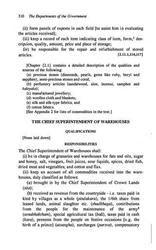 3 10 The Depamnents o
fthe Government
(ii) form panels of expeits in each field [to assist him in evaluating
the articles received];
(iii) keep a record of each item indicating class of item, form,1 des­
cripi:ion, quality, amount, price and place of storage;
(iv) be responsible for the repair and refurbishment of stored
articles. {2.11.1,116,117}
[Chapter {2.1} contains a detailed description of the qualities and
sources of the following:
(a) precious stones (diamonds, pearls, gems like ruby, beryl and
sapphire), semi-precious stones and coral;
(b) perfumery articles (sandalwood, aloe, incense, camphor and
kaleyaka);
(c) manufactured jewellery;
(d) woollen cloth and blankets;
(e) silk and silk-type fabrics; and
.(f) cotton fabric's.
[See Appendix 2 for lists of commodities in the text.]
THE CIDEF SUPERINTENDENT OF WAREHOUSES
QUALIFICATIONS
[None laid down]
RESPONSIBILITIES
The Chief Superintendent of Warehouses shall:
(i) be in charge of granaries and warehouses for fats and oils, sugar
and honey, salt, vinegars, fruit juices, sour liquids, spices, dried fish,
dried meat and vegetables; and cotton and flax.
(ii) keep an account of all commodities received into the ware­
houses, duly classified as follows:
(a) brought in by the Chief Superintendent of Crown Lands
(sita);
(b) received as revenue from the countryside - i.e. taxes paid in
kind by villages as a whole (pindakara), the I/6th share from
leased lands, animal slaughter etc. (shadbhaga), contributions
from the people for the maintenance of the army2
(senabhaktham), special agricultural tax (bali), taxtts paid in cash
(kara), presents from the people on festive occasions [e.g. the
birth of a prince] (utsangha), surcharges (parsva), compensatory
 