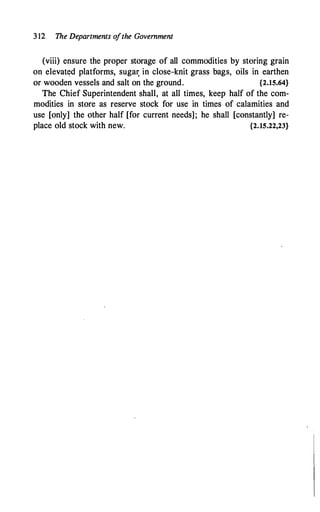 3 12 The Departments o
fthe Government
(viii) ensure the proper storage of all commodities by storing grain
on elevat�d platforms, suga� in close-knit grass bags, oils in earthen
or wooden vessels and salt on the ground. {2.15.64}
The Chief Superintendent shall, at all times, keep half of the com­
modities in store as reserve stock for use in times of calamities and
use [only] the other half [for current needs]; he shall [constantly] re­
place old stock with new. {2.15.22,23}
 