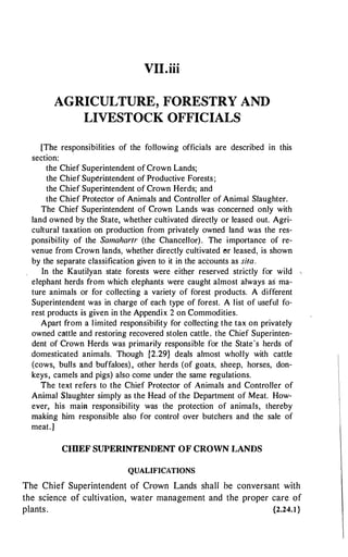VII.iii
AGRICULTURE, FORESTRY AND
LIVESTOCK OFFICIALS
[The responsibilities of the following officials are described in this
section:
the Chief Superintendent of Crown Lands;
the Chief Superintendent of Productive Forests;
the Chief Superintendent of Crown Herds; and
the Chief Protector of Animals and Controller of Animal Slaughter.
The Chief Superintendent of Crown Lands was concerned only with
land owned by the State, whether cultivated directly or leased out. Agri­
cultural taxation on production from privately owned land was the res­
ponsibility of the Samahartr (the Chancellor). The importance of re­
venue from Crown lands, whether directly cultivated l"lr leased, is shown
by the separate classification given to it in the accounts as sita.
In the Kautilyan state forests were either reserved strictly for wild
elephant herds from which elephants were caught almost always as ma­
ture animals or for collecting a variety of forest products. A different
Superintendent was in charge of each type of forest. A list of useful fo­
rest products is given in the Appendix 2 on Commodities.
Apart from a limited responsibility for collecting the tax on privately
owned cattle and restoring recovered stolen cattle. the Chief Superinten­
dent of Crown Herds was primarily responsible for the State's herds of
domesticated animals. Though {2.29} deals almost wholly with cattle
(cows, bulls and buffaloes), other herds (of goats, sheep, horses, don­
keys, camels and pigs) also come under the same regulations.
The text refers to the Chief Protector of Animals and Controller of
Animal Slaughter simply as the Head of the Department of Meat. How­
ever, his main responsibility was the protection of animals, thereby
making him responsible also for control over butchers and the sale of
meat.]
CIDEF SUPERINTENDENT OF CROWN LANDS
QUALIFICATIONS
The Chief Superintendent of Crown Lands shall be conversant with
the science of cultivation, water management and the proper care of
plants. {2.24.I}
 